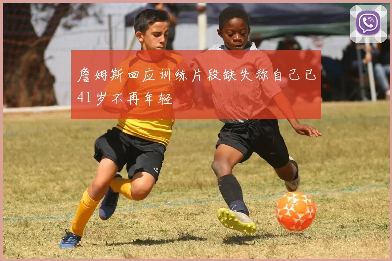 詹姆斯回应训练片段缺失称自己已41岁不再年轻