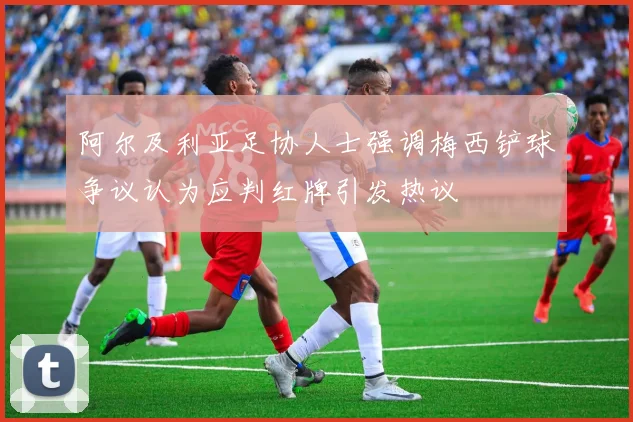 阿尔及利亚足协人士强调梅西铲球争议认为应判红牌引发热议