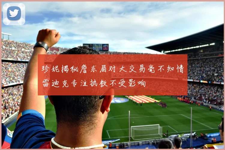 珍妮揭秘詹东眉对大交易毫不知情雷迪克专注执教不受影响