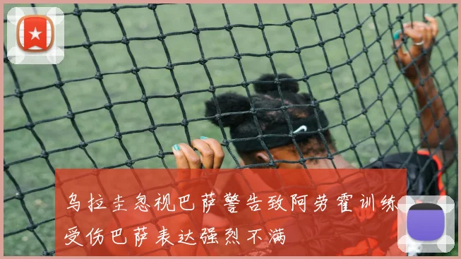 乌拉圭忽视巴萨警告致阿劳霍训练受伤巴萨表达强烈不满