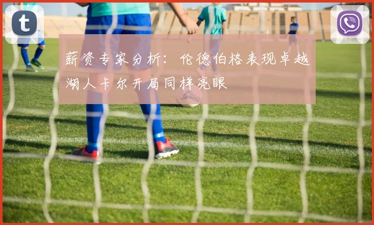薪资专家分析：伦德伯格表现卓越湖人卡尔开局同样亮眼