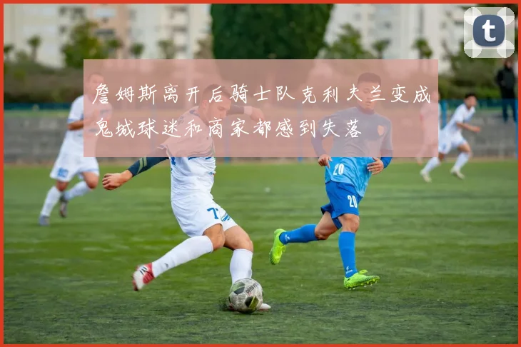 詹姆斯离开后骑士队克利夫兰变成鬼城球迷和商家都感到失落