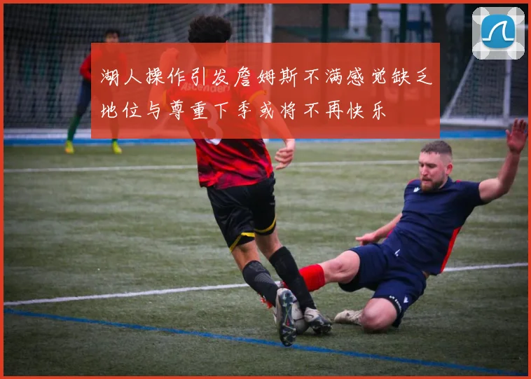 湖人操作引发詹姆斯不满感觉缺乏地位与尊重下季或将不再快乐