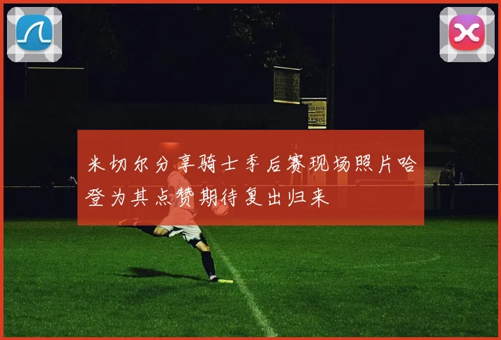 米切尔分享骑士季后赛现场照片哈登为其点赞期待复出归来