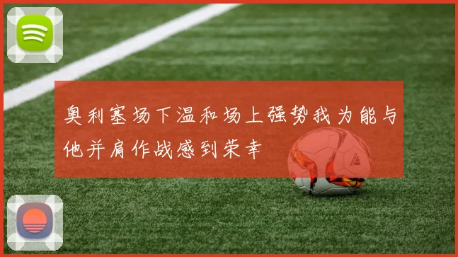 奥利塞场下温和场上强势我为能与他并肩作战感到荣幸