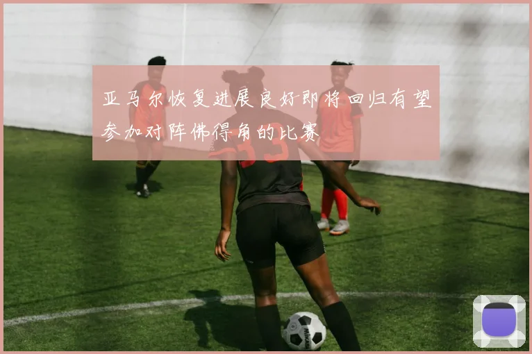 亚马尔恢复进展良好即将回归有望参加对阵佛得角的比赛