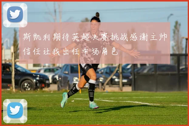 斯凯利期待英超决赛挑战感谢主帅信任让我出任中场角色